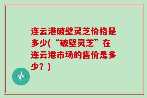 连云港破壁灵芝价格是多少(“破壁灵芝”在连云港市场的售价是多少？)