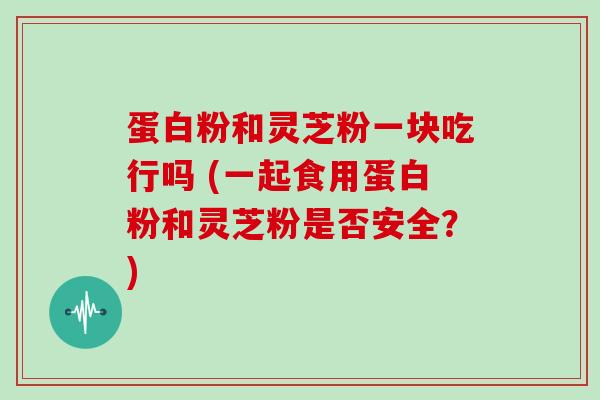 蛋白粉和灵芝粉一块吃行吗 (一起食用蛋白粉和灵芝粉是否安全？)
