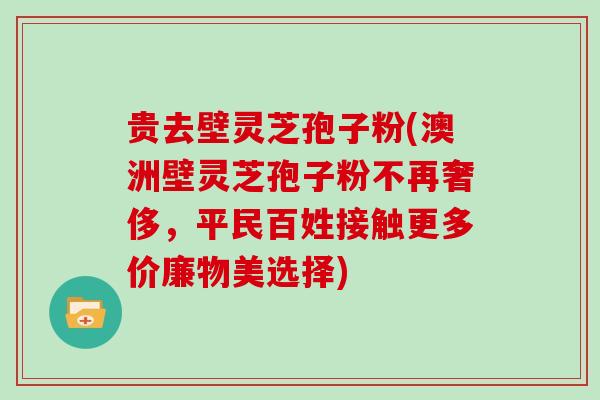 贵去壁灵芝孢子粉(澳洲壁灵芝孢子粉不再奢侈,平民百姓接触更多价廉物美选择)