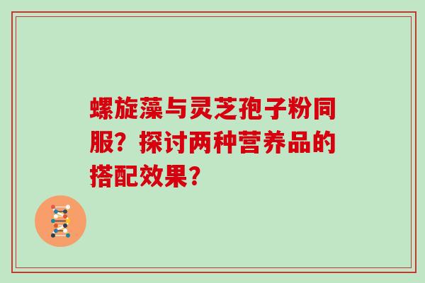 螺旋藻与灵芝孢子粉同服?探讨两种营养品的搭配效果?