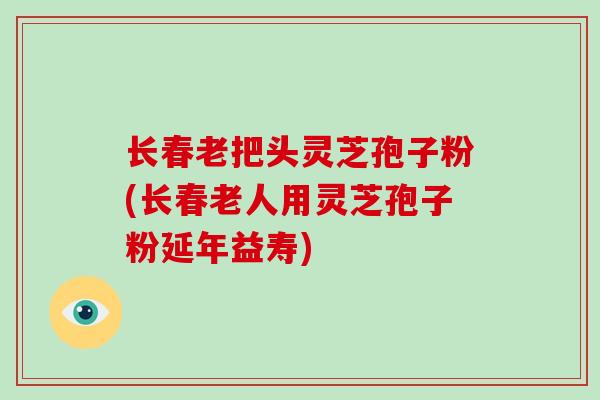 长春老把头灵芝孢子粉(长春老人用灵芝孢子粉延年益寿)