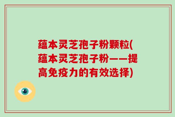 蕴本灵芝孢子粉颗粒(蕴本灵芝孢子粉——提高免疫力的有效选择)