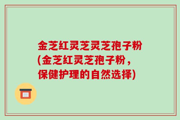 金芝红灵芝灵芝孢子粉(金芝红灵芝孢子粉,保健护理的自然选择)