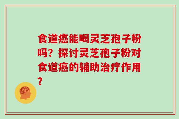 食道癌能喝灵芝孢子粉吗?探讨灵芝孢子粉对食道癌的辅助治疗作用?