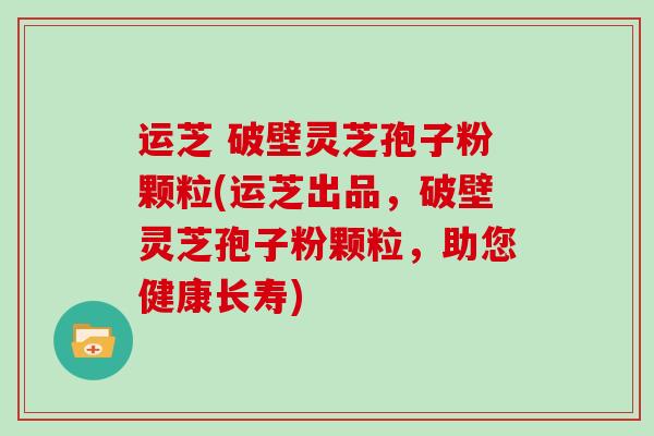 运芝 破壁灵芝孢子粉颗粒(运芝出品,破壁灵芝孢子粉颗粒,助您健康长寿)