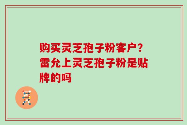 购买灵芝孢子粉客户?雷允上灵芝孢子粉是贴牌的吗