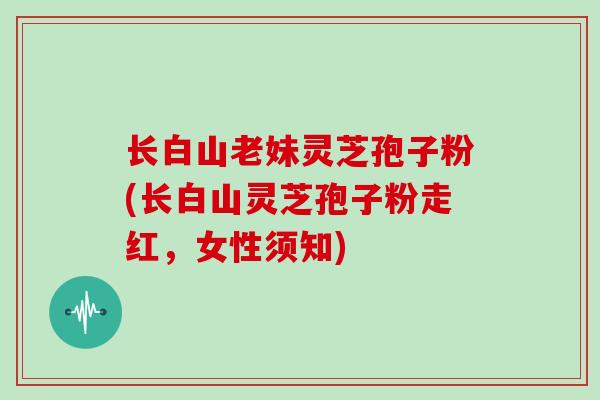 长白山老妹灵芝孢子粉(长白山灵芝孢子粉走红，女性须知)