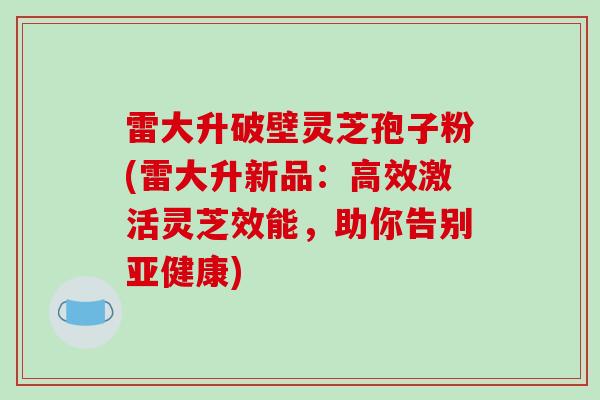 雷大升破壁灵芝孢子粉(雷大升新品:高效激活灵芝效能,助你告别亚健康)