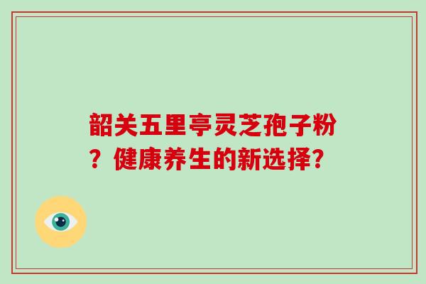 韶关五里亭灵芝孢子粉？健康养生的新选择？