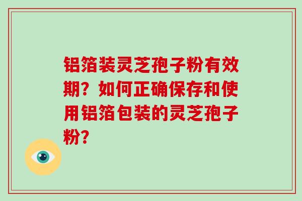 铝箔装灵芝孢子粉有效期?如何正确保存和使用铝箔包装的灵芝孢子粉?