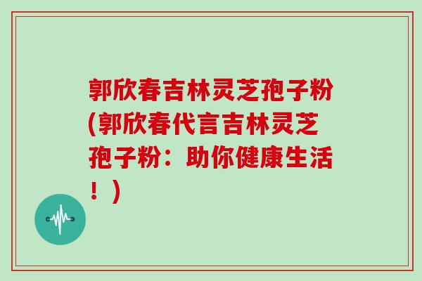郭欣春吉林灵芝孢子粉(郭欣春代言吉林灵芝孢子粉:助你健康生活!)