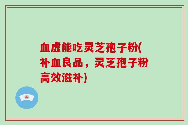 血虚能吃灵芝孢子粉(补血良品,灵芝孢子粉高效滋补)