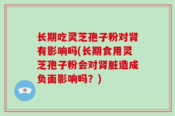 长期吃灵芝孢子粉对肾有影响吗(长期食用灵芝孢子粉会对肾脏造成负面影响吗?)