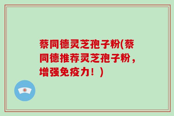 蔡同德灵芝孢子粉(蔡同德推荐灵芝孢子粉,增强免疫力!)