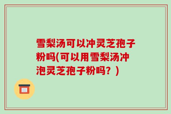 雪梨汤可以冲灵芝孢子粉吗(可以用雪梨汤冲泡灵芝孢子粉吗？)