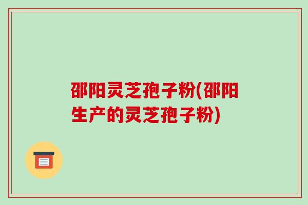 邵阳灵芝孢子粉(邵阳生产的灵芝孢子粉)