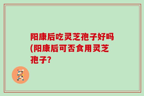 阳康后吃灵芝孢子好吗(阳康后可否食用灵芝孢子?