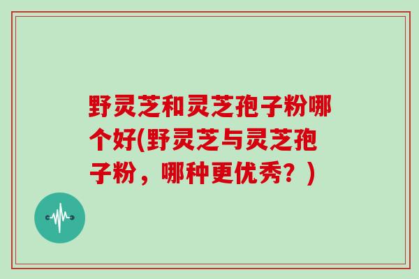 野灵芝和灵芝孢子粉哪个好(野灵芝与灵芝孢子粉,哪种更优秀?)