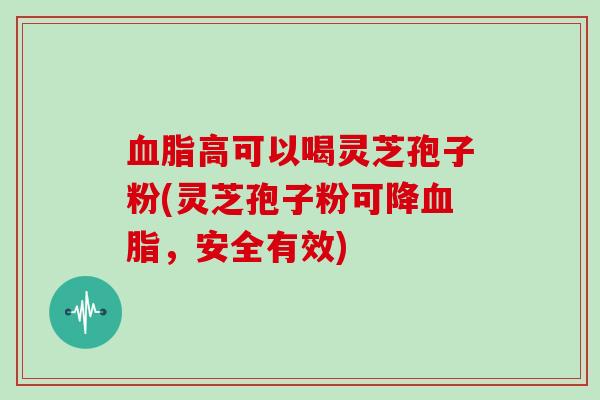 血脂高可以喝灵芝孢子粉(灵芝孢子粉可降血脂，安全有效)