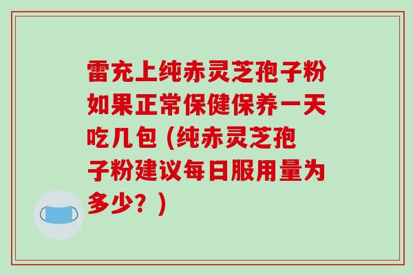 雷充上纯赤灵芝孢子粉如果正常保健保养一天吃几包 (纯赤灵芝孢子粉建议每日服用量为多少?)
