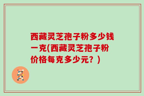 西藏灵芝孢子粉多少钱一克(西藏灵芝孢子粉价格每克多少元?)