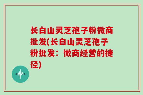 长白山灵芝孢子粉微商批发(长白山灵芝孢子粉批发:微商经营的捷径)