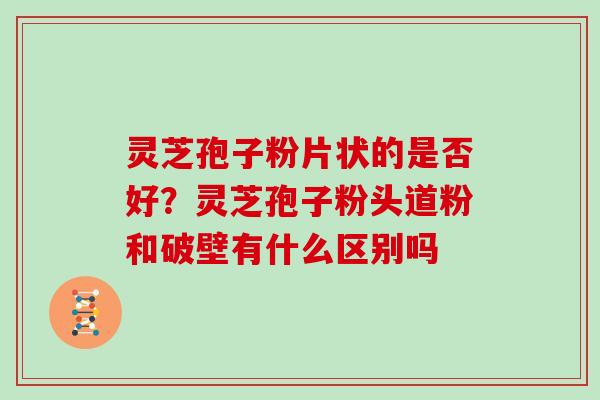 灵芝孢子粉片状的是否好？灵芝孢子粉头道粉和破壁有什么区别吗
