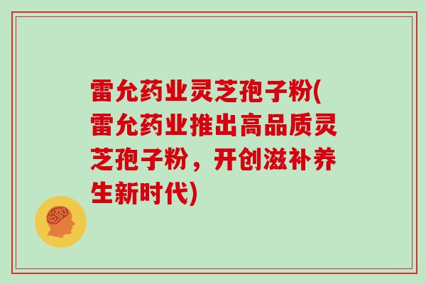 雷允药业灵芝孢子粉(雷允药业推出高品质灵芝孢子粉,开创滋补养生新时代)