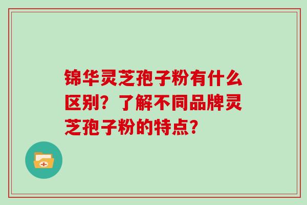 锦华灵芝孢子粉有什么区别？了解不同品牌灵芝孢子粉的特点？
