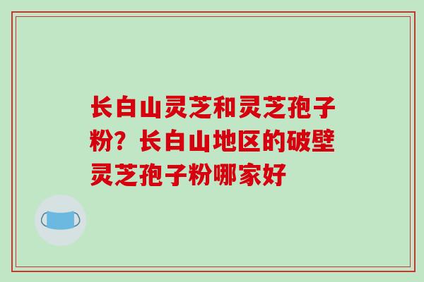 长白山灵芝和灵芝孢子粉?长白山地区的破壁灵芝孢子粉哪家好