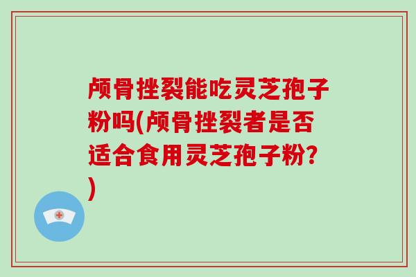 颅骨挫裂能吃灵芝孢子粉吗(颅骨挫裂者是否适合食用灵芝孢子粉?)