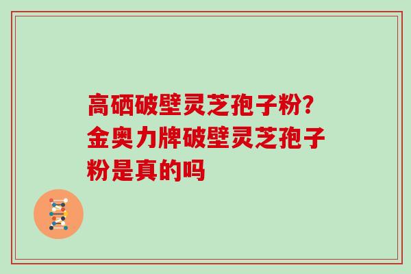 高硒破壁灵芝孢子粉?金奥力牌破壁灵芝孢子粉是真的吗