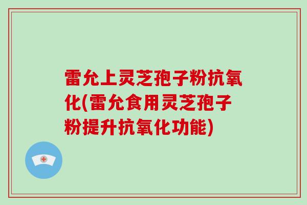 雷允上灵芝孢子粉抗氧化(雷允食用灵芝孢子粉提升抗氧化功能)