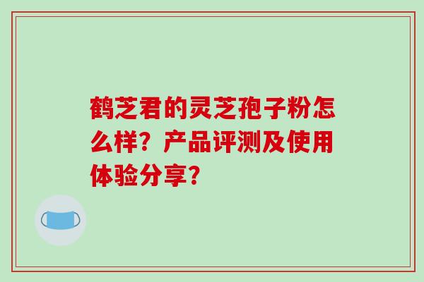 鹤芝君的灵芝孢子粉怎么样?产品评测及使用体验分享?