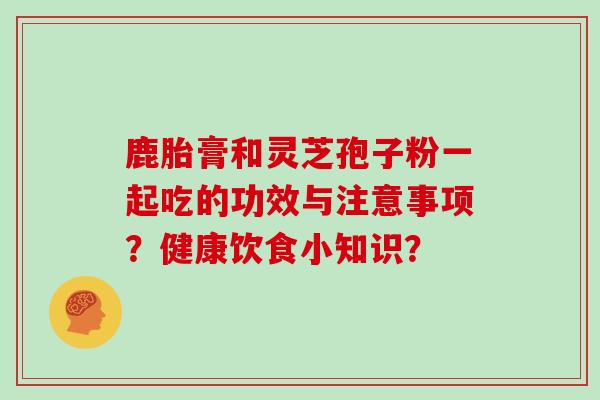 鹿胎膏和灵芝孢子粉一起吃的功效与注意事项?健康饮食小知识?