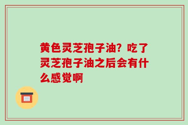 黄色灵芝孢子油?吃了灵芝孢子油之后会有什么感觉啊