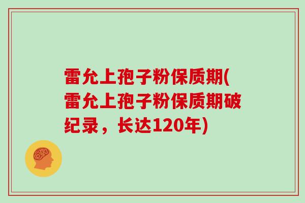 雷允上孢子粉保质期(雷允上孢子粉保质期破纪录,长达120年)