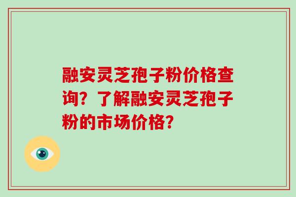 融安灵芝孢子粉价格查询？了解融安灵芝孢子粉的市场价格？