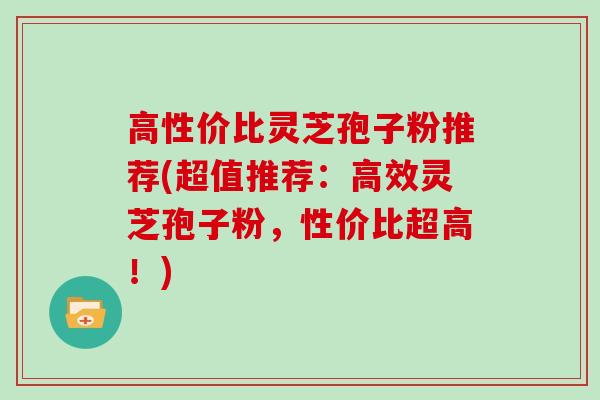 高性价比灵芝孢子粉推荐(超值推荐:高效灵芝孢子粉,性价比超高!)