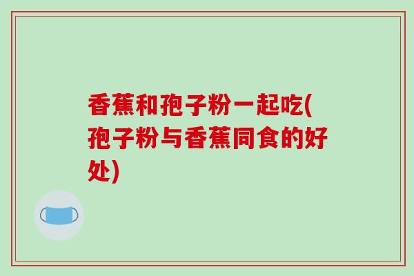 香蕉和孢子粉一起吃(孢子粉与香蕉同食的好处)