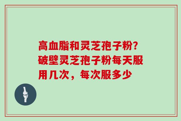 高血脂和灵芝孢子粉？破壁灵芝孢子粉每天服用几次，每次服多少