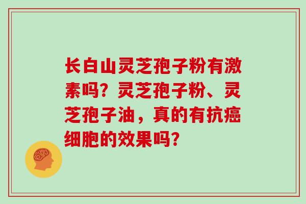 长白山灵芝孢子粉有激素吗?灵芝孢子粉、灵芝孢子油,真的有抗癌细胞的效果吗?