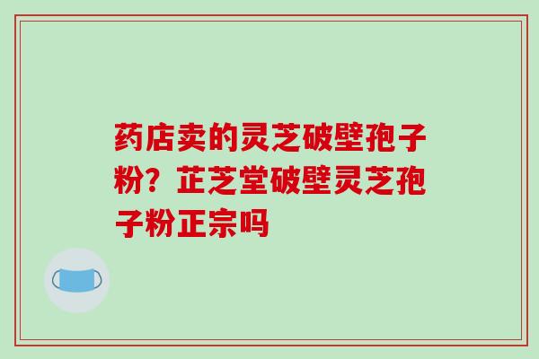 药店卖的灵芝破壁孢子粉?芷芝堂破壁灵芝孢子粉正宗吗
