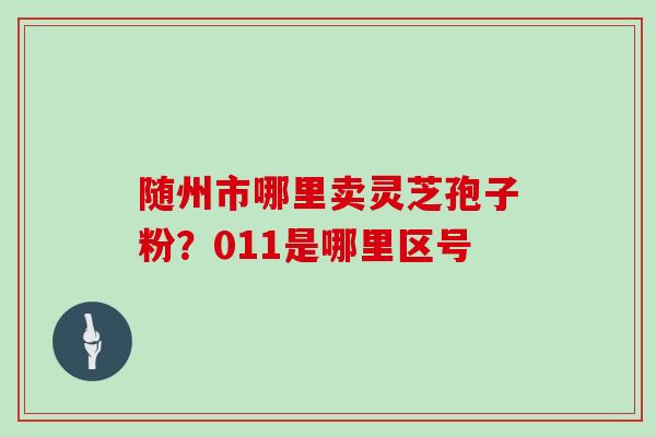 随州市哪里卖灵芝孢子粉？011是哪里区号