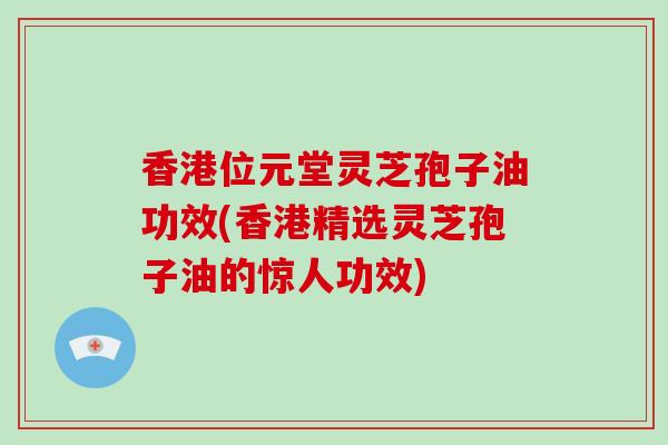 香港位元堂灵芝孢子油功效(香港精选灵芝孢子油的惊人功效)