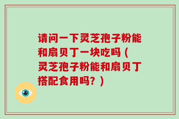 请问一下灵芝孢子粉能和扇贝丁一块吃吗 (灵芝孢子粉能和扇贝丁搭配食用吗?)