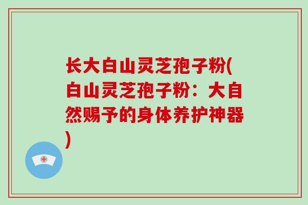 长大白山灵芝孢子粉(白山灵芝孢子粉：大自然赐予的身体养护神器)