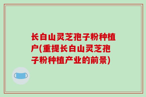 长白山灵芝孢子粉种植户(重提长白山灵芝孢子粉种植产业的前景)