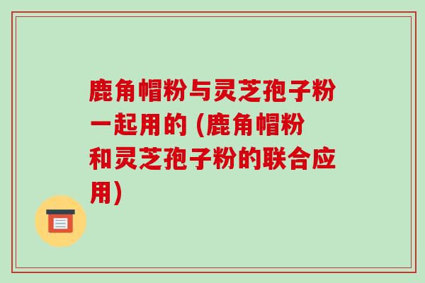 鹿角帽粉与灵芝孢子粉一起用的 (鹿角帽粉和灵芝孢子粉的联合应用)