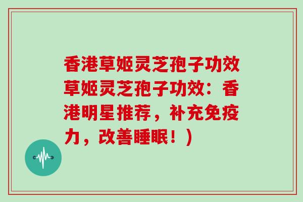 香港草姬灵芝孢子功效草姬灵芝孢子功效:香港明星推荐,补充免疫力,改善睡眠!)